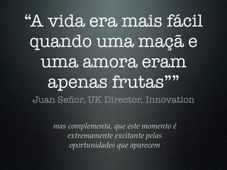 “A vida era mais fácil
 quando uma maçã e
  uma amora eram
   apenas frutas””
 Juan Señor, UK Director, Innovation

     mas complementa, que este momento é
         extremamente excitante pelas
          oportunidades que aparecem
 