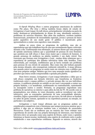 Revista do Programa de Pós-graduação em Comunicação
Universidade Federal de Juiz de Fora / UFJF
ISSN 1981- 4070

Lumina

O Oprah Winfrey Show e outros programas americanos de auditório
como The place, The time e Kilroy também foram objeto de estudo de
Livingstone e Lunt (1994). Os talk shows, principalmente veiculados na parte da
tarde, destinam-se principalmente às donas de casa, abordando assuntos e
problemas do universo feminino. Mas além das mulheres, recebem também
homossexuais, portadores de necessidades especiais, jovens e pessoas de baixo
poder aquisitivo de um modo geral. O público é incentivado pelos
apresentadores a contar seus segredos e suas emoções.
Ambos os sexos vêem os programas de auditório, mas são as
espectadoras que não trabalham fora de casa que normalmente ligam a televisão
durante o dia. Confirmando essa afirmação, os autores dizem que uma pesquisa
de opinião americana indicou que a quantidade de pessoas do sexo feminino
que assistem aos talk shows é duas vezes maior que o número de homens. A
grande presença de mulheres na platéia também é um dado visível. Nas
conversas que tiveram com Livingstone e Lunt , muitas delas relataram que a
experiência de participar dos debates televisivos tinha sido benéfica. Uma
entrevistada, por exemplo, confidenciou que já havia contado seu problema
para pessoas do seu círculo de amizades. Mas como elas não tinham passado
pela mesma situação, não conseguiram realmente entendê-la. A moça afirmou
que quando esteve no programa se sentiu mais em sintonia com o público que
com seus próprios amigos. Relatou que teve uma sensação muito agradável ao
perceber que estava sendo compreendida e apoiada pela platéia.
Num breve resumo, Livingstone e Lunt (1994) defendem a idéia que os
talk shows compõem um formato televisivo que transforma as fronteiras
tradicionais entre o espaço público e o privado porque dão voz aos indivíduos
comuns. A audiência presente no estúdio ou em casa é encorajada a contar sua
própria história, a se manifestar, confirmando ou contradizendo, sustentando
ou insurgindo contra o orador. Portanto, os programas engendram uma
polifonia de narrativas no interior e para além da tela da TV. De acordo com os
pesquisadores, nos relatos, às vezes chocantes, pode-se reconhecer um valor
subversivo, pois as concepções patriarcais de uma racionalidade abstrata,
científica, lógica e generalista costumam cair por terra. Os talk shows se fundam
no saber de gente comum, apoiando-se na experiência pessoal, na emoção, no
particular e no subjetivo.
Livingstone e Lunt (1994) afirmam que os programas podem ser
considerados compatíveis com o feminismo que sempre procurou mostrar que o
político é algo que se relaciona também com a circulação de enunciados
discursivos. Como são as mulheres que na maioria das vezes relatam suas
experiências de acordo com sua própria hierarquia de interesses, esse formato
televisivo deve ser pensado como uma espécie de fórum, onde vozes e opiniões
femininas se fazem escutar, instituindo uma espécie de confronto entre o poder
estabelecido e suas experiências cotidianas. Segundo os autores, através dos

Vol.2 • nº1 • Julho 2008 • www.ppgcomufjf.bem-vindo.net/lumina

10

 