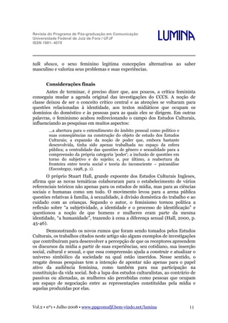 Revista do Programa de Pós-graduação em Comunicação
Universidade Federal de Juiz de Fora / UFJF
ISSN 1981- 4070

Lumina

talk shows, o sexo feminino legitima concepções alternativas ao saber
masculino e valoriza seus problemas e suas experiências.
Considerações finais
Antes de terminar, é preciso dizer que, aos poucos, a crítica feminista
conseguiu mudar a agenda original das investigações do CCCS. A noção de
classe deixou de ser o conceito crítico central e as atenções se voltaram para
questões relacionadas à identidade, aos textos midiáticos que ocupam os
domínios do doméstico e às pessoas para as quais eles se dirigem. Em outras
palavras, o feminismo acabou redirecionando o campo dos Estudos Culturais,
influenciando as pesquisas em muitos aspectos:
...a abertura para o entendimento do âmbito pessoal como político e
suas conseqüências na construção do objeto de estudo dos Estudos
Culturais; a expansão da noção de poder que, embora bastante
desenvolvida, tinha sido apenas trabalhada no espaço da esfera
pública; a centralidade das questões de gênero e sexualidade para a
compreensão da própria categoria 'poder'; a inclusão de questões em
torno do subjetivo e do sujeito; e, por último, a reabertura da
fronteira entre teoria social e teoria do inconsciente – psicanálise
(Escosteguy, 1998, p. 1).

O próprio Stuart Hall, grande expoente dos Estudos Culturais Ingleses,
afirma que as novas temáticas colaboraram para o estabelecimento de vários
referenciais teóricos não apenas para os estudos de mídia, mas para as ciências
sociais e humanas como um todo. O movimento levou para a arena pública
questões relativas à família, à sexualidade, à divisão doméstica do trabalho e ao
cuidado com as crianças. Segundo o autor, o feminismo tornou política a
reflexão sobre “a subjetividade, a identidade e o processo de identificação” e
questionou a noção de que homens e mulheres eram parte da mesma
identidade, “a humanidade”, trazendo à cena a diferença sexual (Hall, 2000, p.
45-46).
Demonstrando os novos rumos que foram sendo tomados pelos Estudos
Culturais, os trabalhos citados neste artigo são alguns exemplos de investigações
que contribuíram para desenvolver a percepção de que os receptores apreendem
os discursos da mídia a partir de suas experiências, seu cotidiano, sua inserção
social, cultural e sexual, e que essa compreensão ajuda a construir e atualizar o
universo simbólico da sociedade na qual estão inseridos. Nesse sentido, o
resgate dessas pesquisas tem a intenção de apontar não apenas para o papel
ativo da audiência feminina, como também para sua participação na
constituição da vida social. Sob a lupa dos estudos culturalistas, ao contrário de
passivas ou alienadas, as mulheres são percebidas como pessoas que ocupam
um espaço de negociação entre as representações constituídas pela mídia e
aquelas produzidas por elas.

Vol.2 • nº1 • Julho 2008 • www.ppgcomufjf.bem-vindo.net/lumina

11

 