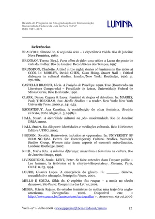 Revista do Programa de Pós-graduação em Comunicação
Universidade Federal de Juiz de Fora / UFJF
ISSN 1981- 4070

Lumina

Referências
BEAUVOIR, Simone de. O segundo sexo – a experiência vivida. Rio de janeiro:
Nova Fronteira, 1980.
BRENNAN, Teresa (Org.). Para além do falo: uma crítica a Lacan do ponto de
vista da mulher. Rio de Janeiro: Record/Rosa dos Tempos, 1997.
BRUNSDON, Charlotte. A thief in the night: stories of feminism in the 1970s at
CCCS. In: MORLEY, David; CHEN, Kuan Hsing. Stuart Hall – Critical
dialogues in cultural studies. London/New York: Routledge, 1996. p.
276-286.
CASTELLO BRANCO, Lúcia. A Traição de Penélope. 1990. Tese (Doutorado em
Literatura Comparada) – Faculdade de Letras, Universidade Federal de
Minas Gerais, Belo Horizonte, 1990.
CLARK, Danae. Cagney & Lacey: feminist strategies of detection. In: MARRIS,
Paul; THORNHAM, Sue. Media Studies – a reader. New York: New York
University Press, 2000. p. 341-353.
ESCOSTEGUY, Ana Carolina. A contribuição do olhar feminista. Revista
InTexto, Porto Alegre, n. 3, 1998/1.
HALL, Stuart. A identidade cultural na pós- modernidade. Rio de Janeiro:
DP&A, 2000.
HALL, Stuart. Da diáspora: identidades e mediações culturais. Belo Horizonte:
Editora UFMG, 2003.
HOBSON, Dorothy. Housewives: isolation as oppression. In: UNIVERSITY OF
BIRMINGHAM. Centre for Contemporary Cultural Studies. Women’s
Studies Group. Women take issue: aspects of women’s subordination.
London: Routledge, 2007.
KEHL, Maria Rita. A mínima diferença: masculino e feminino na cultura. Rio
de Janeiro: Imago, 1996.
LIVINGSTONE, Sonia; LUNT, Peter. Se faire entendre dasn l’espace public –
Les femmes, la télévision et le citoyen-téléspectateur. Réseaux, Paris,
CNET, n. 63, 1994.
LOURO, Guacira Lopes. A emergência do gênero. In: ______. Gênero,
sexualidade e educação. Petrópolis: Vozes, 2001.
MELLO E SOUZA, Gilda de. O espírito das roupas – a moda no século
dezenove. São Paulo: Companhia das Letras, 2001.
MESSA, Márcia Rejane. Os estudos feministas de mídia: uma trajetória angloamericana.
Cartografias,
2006.
Disponível
em:
<
http://www.pucrs.br/famecos/pos/cartografias > . Acesso em: 02 out.2006

Vol.2 • nº1 • Julho 2008 • www.ppgcomufjf.bem-vindo.net/lumina

12

 