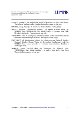 Revista do Programa de Pós-graduação em Comunicação
Universidade Federal de Juiz de Fora / UFJF
ISSN 1981- 4070

Lumina

RADWAY, Janice A. The institutional Matrix of Romance. In: DURING, Simon.
The cultural studies reader. London: Routledge, 1999. p. 564-599.
SIMMEL, Georg. Filosofia do amor. São Paulo: Martins Fontes, 2001.
SQUIRE, Corinne. Empowering Women? The Oprah Winfrey Show. In:
MARRIS, Paul; THORNHAM, Sue. Media Studies – a reader. New York:
New York University Press, 2000. p. 354-367.
THOMPSON, John B. Ideologia e cultura moderna: teoria social crítica na era
dos meios de comunicação de massa. Petrópolis: Vozes, 1995.
UNIVERSITY of Birmingham. Centre for Contemporary Cultural Studies.
Women’s Studies Group. Trying to do feminist intellectual work. In:
WOMEN take issue: aspects of women’s subordination. London :
Routledge, 2007.
WINSHIP, Janice. Survival skills and daydreans. In: MARRIS, Paul;
THORNHAM, Sue. Media Studies – a reader. New York: New York
University Press, 2000. p. 334-340

Vol.2 • nº1 • Julho 2008 • www.ppgcomufjf.bem-vindo.net/lumina

13

 