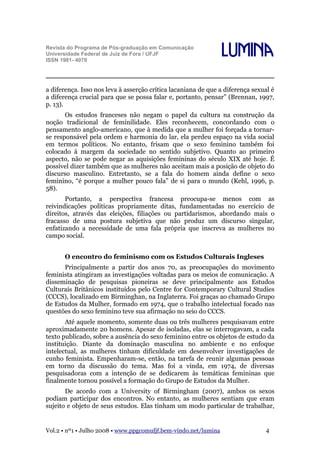 Revista do Programa de Pós-graduação em Comunicação
Universidade Federal de Juiz de Fora / UFJF
ISSN 1981- 4070

Lumina

a diferença. Isso nos leva à asserção crítica lacaniana de que a diferença sexual é
a diferença crucial para que se possa falar e, portanto, pensar” (Brennan, 1997,
p. 13).
Os estudos franceses não negam o papel da cultura na construção da
noção tradicional de feminilidade. Eles reconhecem, concordando com o
pensamento anglo-americano, que à medida que a mulher foi forçada a tornarse responsável pela ordem e harmonia do lar, ela perdeu espaço na vida social
em termos políticos. No entanto, frisam que o sexo feminino também foi
colocado à margem da sociedade no sentido subjetivo. Quanto ao primeiro
aspecto, não se pode negar as aquisições femininas do século XIX até hoje. É
possível dizer também que as mulheres não aceitam mais a posição de objeto do
discurso masculino. Entretanto, se a fala do homem ainda define o sexo
feminino, “é porque a mulher pouco fala” de si para o mundo (Kehl, 1996, p.
58).
Portanto, a perspectiva francesa preocupa-se menos com as
reivindicações políticas propriamente ditas, fundamentadas no exercício de
direitos, através das eleições, filiações ou partidarismos, abordando mais o
fracasso de uma postura subjetiva que não produz um discurso singular,
enfatizando a necessidade de uma fala própria que inscreva as mulheres no
campo social.
O encontro do feminismo com os Estudos Culturais Ingleses
Principalmente a partir dos anos 70, as preocupações do movimento
feminista atingiram as investigações voltadas para os meios de comunicação. A
disseminação de pesquisas pioneiras se deve principalmente aos Estudos
Culturais Britânicos instituídos pelo Centre for Contemporary Cultural Studies
(CCCS), localizado em Birminghan, na Inglaterra. Foi graças ao chamado Grupo
de Estudos da Mulher, formado em 1974, que o trabalho intelectual focado nas
questões do sexo feminino teve sua afirmação no seio do CCCS.
Até aquele momento, somente duas ou três mulheres pesquisavam entre
aproximadamente 20 homens. Apesar de isoladas, elas se interrogavam, a cada
texto publicado, sobre a ausência do sexo feminino entre os objetos de estudo da
instituição. Diante da dominação masculina no ambiente e no enfoque
intelectual, as mulheres tinham dificuldade em desenvolver investigações de
cunho feminista. Empenharam-se, então, na tarefa de reunir algumas pessoas
em torno da discussão do tema. Mas foi a vinda, em 1974, de diversas
pesquisadoras com a intenção de se dedicarem às temáticas femininas que
finalmente tornou possível a formação do Grupo de Estudos da Mulher.
De acordo com a University of Birmingham (2007), ambos os sexos
podiam participar dos encontros. No entanto, as mulheres sentiam que eram
sujeito e objeto de seus estudos. Elas tinham um modo particular de trabalhar,

Vol.2 • nº1 • Julho 2008 • www.ppgcomufjf.bem-vindo.net/lumina

4

 
