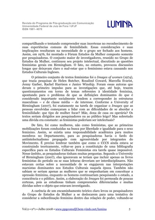 Revista do Programa de Pós-graduação em Comunicação
Universidade Federal de Juiz de Fora / UFJF
ISSN 1981- 4070

Lumina

compartilhando e tentando compreender suas incertezas no reconhecimento de
suas experiências comuns de feminilidade. Essas considerações e suas
implicações resultaram na necessidade de o grupo ser fechado aos homens.
Assim, em 1976, foi montado o Fórum Estudos da Mulher composto somente
por pesquisadoras. O conjunto maior de investigadores, reunido no Grupo de
Estudos da Mulher, continuou seu projeto intelectual, discutindo as questões
feministas gerais em Birmingham. O fato, no entanto, provocou discussões
longas que deixavam claro o mal-estar que o feminismo estava causando nos
Estudos Culturais Ingleses.
O primeiro conjunto de textos feministas foi o Images of women (1974),
que trazia pesquisas de Helen Butcher, Rosalind Coward, Marcella Evarist,
Jenny Garber, Rachel Harrison e Janice Winship. Foram essas autoras que
deram o primeiro impulso para as investigações que, até hoje, trazem
questionamentos em torno de temas referentes à identidade feminina,
apontando para o problema de que as definições dominantes do que é
considerado importante socialmente tendem a corresponder às estruturas
masculinas – e de classe média – de interesse. Conforme a University of
Birmingham (2007), foi exatamente na tarefa de organizar o Images que as
pessoas envolvidas começaram a lidar com as dificuldades de se abordar a
feminilidade: que tipo de mulher focar? Mãe, dona de casa ou operária? Os
textos seriam dirigidos aos pesquisadores ou ao público leigo? Mas sobretudo
uma dúvida era constante: as feministas poderiam ser intelectuais?
De fato, foi como mulheres, não como feministas, que as primeiras
mobilizações foram conduzidas na busca por liberdade e igualdade para o sexo
feminino. Assim, se existia uma responsabilidade acadêmica para muitos
membros no Departamento, para as pesquisadoras havia o fardo do
antiintelectualismo propagado com agressividade por integrantes do
Movimento. É preciso lembrar também que como o CCCS ainda estava se
construindo teoricamente, voltar-se para a constituição de uma bibliografia
específica para os Estudos Culturais Feministas era tarefa quase impossível.
Nesse âmbito, as pesquisadoras tinham muitas perguntas. Segundo a University
of Birmingham (2007), elas ignoravam se teriam que incluir apenas os livros
feministas do período ou se suas leituras deveriam ser interdisciplinares. Não
estavam certas sobre a necessidade de se engajarem nas interpretações
marxistas dominantes nos Estudos Culturais naquela época. Também não
sabiam se seriam apenas as mulheres que se empenhariam em conceituar a
opressão feminina, enquanto os homens continuariam pesquisando o estado, a
consciência e o público. Assim, a elaboração do Images foi permeada de poucas
certezas, pois as estudiosas tinham compreensões diferenciadas e muitas
dúvidas sobre o objeto que estavam investigando.
A carência de um encaminhamento teórico claro levou os pesquisadores
do Grupo de Estudos da Mulher a se deslocarem para uma tentativa de
considerar a subordinação feminina dentro das relações de poder, voltando-se
Vol.2 • nº1 • Julho 2008 • www.ppgcomufjf.bem-vindo.net/lumina

5

 