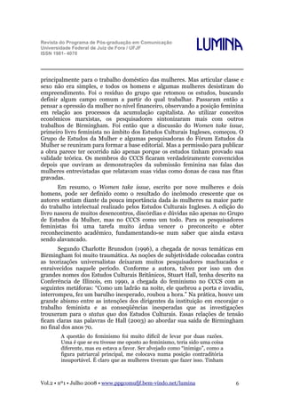 Revista do Programa de Pós-graduação em Comunicação
Universidade Federal de Juiz de Fora / UFJF
ISSN 1981- 4070

Lumina

principalmente para o trabalho doméstico das mulheres. Mas articular classe e
sexo não era simples, e todos os homens e algumas mulheres desistiram do
empreendimento. Foi o resíduo do grupo que retomou os estudos, buscando
definir algum campo comum a partir do qual trabalhar. Passaram então a
pensar a opressão da mulher no nível financeiro, observando a posição feminina
em relação aos processos da acumulação capitalista. Ao utilizar conceitos
econômicos marxistas, os pesquisadores sintonizaram mais com outros
trabalhos de Birmingham. Foi então que a discussão do Women take issue,
primeiro livro feminista no âmbito dos Estudos Culturais Ingleses, começou. O
Grupo de Estudos da Mulher e algumas pesquisadoras do Fórum Estudos da
Mulher se reuniram para formar a base editorial. Mas a permissão para publicar
a obra parece ter ocorrido não apenas porque os estudos tinham provado sua
validade teórica. Os membros do CCCS ficaram verdadeiramente convencidos
depois que ouviram as demonstrações da submissão feminina nas falas das
mulheres entrevistadas que relatavam suas vidas como donas de casa nas fitas
gravadas.
Em resumo, o Women take issue, escrito por nove mulheres e dois
homens, pode ser definido como o resultado do incômodo crescente que os
autores sentiam diante da pouca importância dada às mulheres na maior parte
do trabalho intelectual realizado pelos Estudos Culturais Ingleses. A edição do
livro nasceu de muitos desencontros, discórdias e dúvidas não apenas no Grupo
de Estudos da Mulher, mas no CCCS como um todo. Para os pesquisadores
feministas foi uma tarefa muito árdua vencer o preconceito e obter
reconhecimento acadêmico, fundamentando-se num saber que ainda estava
sendo alavancado.
Segundo Charlotte Brunsdon (1996), a chegada de novas temáticas em
Birmingham foi muito traumática. As noções de subjetividade colocadas contra
as teorizações universalistas deixaram muitos pesquisadores machucados e
enraivecidos naquele período. Conforme a autora, talvez por isso um dos
grandes nomes dos Estudos Culturais Britânicos, Stuart Hall, tenha descrito na
Conferência de Illinois, em 1990, a chegada do feminismo no CCCS com as
seguintes metáforas: “Como um ladrão na noite, ele quebrou a porta e invadiu,
interrompeu, fez um barulho inesperado, roubou a hora.” Na prática, houve um
grande abismo entre as intenções dos dirigentes da instituição em encorajar o
trabalho feminista e as conseqüências inesperadas que as investigações
trouxeram para o status quo dos Estudos Culturais. Essas relações de tensão
ficam claras nas palavras de Hall (2003) ao abordar sua saída de Birmingham
no final dos anos 70.
A questão do feminismo foi muito difícil de levar por duas razões.
Uma é que se eu tivesse me oposto ao feminismo, teria sido uma coisa
diferente, mas eu estava a favor. Ser alvejado como “inimigo”, como a
figura patriarcal principal, me colocava numa posição contraditória
insuportável. É claro que as mulheres tiveram que fazer isso. Tinham

Vol.2 • nº1 • Julho 2008 • www.ppgcomufjf.bem-vindo.net/lumina

6

 