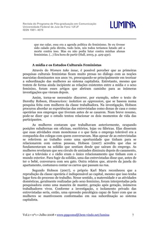 Revista do Programa de Pós-graduação em Comunicação
Universidade Federal de Juiz de Fora / UFJF
ISSN 1981- 4070

Lumina

que me calar, essa era a agenda política do feminismo. Se eu tivesse
sido calado pela direita, tudo bem, nós todos teríamos lutado até a
morte contra isso. Mas eu não podia lutar contra minhas alunas
feministas. (...) Era hora de partir (Hall, 2003, p. 429-430).

A mídia e os Estudos Culturais Feministas
Através do Women take issue, é possível perceber que as primeiras
pesquisas culturais feministas ficam muito presas no diálogo com as noções
marxistas dominantes nos anos 70, preocupando-se principalmente em teorizar
a subordinação das mulheres ao sistema capitalista. Entretanto, mesmo que
tratem de forma ainda incipiente as relações existentes entre a mídia e o sexo
feminino, foram esses artigos que abriram caminho para as inúmeras
investigações que vieram depois.
Assim, torna-se necessário discorrer, por exemplo, sobre o texto de
Dorothy Robson, Housewives: isolation as oppression, que se baseou numa
pesquisa feita com mulheres da classe trabalhadora. Na investigação, Hobson
procurou abordar as experiências das entrevistadas como donas de casa e como
operárias nos empregos que tiveram antes de se casarem. Num breve resumo,
pode-se dizer que o estudo tentou relacionar os dois momentos de vida das
participantes.
As mulheres contaram que trabalhavam anteriormente, ocupando
posições subalternas em oficinas, escritórios, lojas ou fábricas. Elas disseram
que suas atividades eram monótonas e o que fazia o emprego tolerável era a
companhia dos colegas com quem conversavam. Mas apesar de as entrevistadas
se referirem ao trabalho como uma oportunidade que tinham para se
relacionarem com outras pessoas, Hobson (2007) acredita que elas se
fundamentavam na solidão que sentiam desde que saíram do emprego. As
mulheres revelaram que seu círculo de amizades diminuiu depois do casamento,
e que a televisão e o rádio eram o único relacionamento que tinham com o
mundo exterior. Para fugir da solidão, uma das entrevistadas disse que, antes de
ter o bebê, conversava com seu gato. Outra relatou que, através da janela do
apartamento, costumava contar os carros que passam na rua.
Segundo Hobson (2007), o próprio Karl Marx reconheceu que a
reprodução da classe operária é indispensável ao capital, mesmo que isso tenha
lugar fora do processo de trabalho. Nesse sentido, a maternidade e as atividades
domésticas, geralmente realizadas pelo sexo feminino, foram interpretadas pela
pesquisadora como uma maneira de manter, geração após geração, inúmeros
trabalhadores vivos. Conforme a investigação, o isolamento privado das
entrevistadas seria, então, uma opressão psicológica capaz de fazer com que as
mulheres se mantivessem conformadas em sua subordinação ao sistema
capitalista.

Vol.2 • nº1 • Julho 2008 • www.ppgcomufjf.bem-vindo.net/lumina

7

 