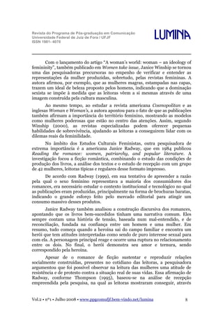 Revista do Programa de Pós-graduação em Comunicação
Universidade Federal de Juiz de Fora / UFJF
ISSN 1981- 4070

Lumina

Com o lançamento do artigo “A woman’s world: woman – an ideology of
femininity”, também publicado em Women take issue, Janice Winship se tornou
uma das pesquisadoras precursoras no empenho de verificar e entender as
representações da mulher produzidas, sobretudo, pelas revistas femininas. A
autora afirmou, por exemplo, que as mulheres magras, estampadas nas capas,
trazem um ideal de beleza proposto pelos homens, indicando que a dominação
sexista se impõe à medida que as leitoras vêem a si mesmas através de uma
imagem construída pela cultura masculina.
Ao mesmo tempo, ao estudar a revista americana Cosmopolitan e as
inglesas Woman e Woman’s, a autora apontou para o fato de que as publicações
também afirmam a importância do território feminino, mostrando as modelos
como mulheres poderosas que estão no centro das atenções. Assim, segundo
Winship (2000), as revistas especializadas podem oferecer pequenas
habilidades de sobrevivência, ajudando as leitoras a conseguirem lidar com os
dilemas reais da feminilidade.
No âmbito dos Estudos Culturais Feministas, outra pesquisadora de
extrema importância é a americana Janice Radway, que em 1984 publicou
Reading the romance: women, patriarchy, and popular literature. A
investigação focou a ficção romântica, combinando o estudo das condições de
produção dos livros, a análise dos textos e o estudo de recepção com um grupo
de 42 mulheres, leitoras típicas e regulares desse formato impresso.
De acordo com Radway (1999), em sua tentativa de apreender a razão
pela qual o sexo feminino representava a maioria dos consumidores dos
romances, era necessário estudar o contexto institucional e tecnológico no qual
as publicações eram produzidas, principalmente na forma de brochuras baratas,
indicando o grande esforço feito pelo mercado editorial para atingir um
consumo massivo desses produtos.
Janice Radway também analisou a construção discursiva dos romances,
apontando que os livros bem-sucedidos tinham uma narrativa comum. Eles
sempre contam uma história de tensão, baseada num mal-entendido, e de
reconciliação, fundada na confiança entre um homem e uma mulher. Em
resumo, tudo começa quando a heroína sai do campo familiar e encontra um
herói que tem atitudes interpretadas como sendo de puro interesse sexual para
com ela. A personagem principal reage e ocorre uma ruptura no relacionamento
entre os dois. No final, o herói demonstra seu amor e ternura, sendo
correspondido pela heroína.
Apesar de o romance de ficção sustentar e reproduzir relações
socialmente construídas, presentes no cotidiano das leitoras, a pesquisadora
argumentou que foi possível observar na leitura das mulheres uma atitude de
resistência e de protesto contra a situação real de suas vidas. Essa afirmação de
Radway, conforme Thompson (1995), baseou-se na análise de recepção
empreendida pela pesquisa, na qual as leitoras mostraram conseguir, através

Vol.2 • nº1 • Julho 2008 • www.ppgcomufjf.bem-vindo.net/lumina

8

 