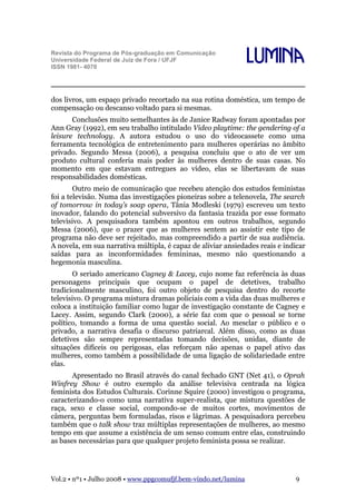 Revista do Programa de Pós-graduação em Comunicação
Universidade Federal de Juiz de Fora / UFJF
ISSN 1981- 4070

Lumina

dos livros, um espaço privado recortado na sua rotina doméstica, um tempo de
compensação ou descanso voltado para si mesmas.
Conclusões muito semelhantes às de Janice Radway foram apontadas por
Ann Gray (1992), em seu trabalho intitulado Video playtime: the gendering of a
leisure technology. A autora estudou o uso do videocassete como uma
ferramenta tecnológica de entretenimento para mulheres operárias no âmbito
privado. Segundo Messa (2006), a pesquisa concluiu que o ato de ver um
produto cultural conferia mais poder às mulheres dentro de suas casas. No
momento em que estavam entregues ao vídeo, elas se libertavam de suas
responsabilidades domésticas.
Outro meio de comunicação que recebeu atenção dos estudos feministas
foi a televisão. Numa das investigações pioneiras sobre a telenovela, The search
of tomorrow in today’s soap opera, Tânia Modleski (1979) escreveu um texto
inovador, falando do potencial subversivo da fantasia trazida por esse formato
televisivo. A pesquisadora também apontou em outros trabalhos, segundo
Messa (2006), que o prazer que as mulheres sentem ao assistir este tipo de
programa não deve ser rejeitado, mas compreendido a partir de sua audiência.
A novela, em sua narrativa múltipla, é capaz de aliviar ansiedades reais e indicar
saídas para as inconformidades femininas, mesmo não questionando a
hegemonia masculina.
O seriado americano Cagney & Lacey, cujo nome faz referência às duas
personagens principais que ocupam o papel de detetives, trabalho
tradicionalmente masculino, foi outro objeto de pesquisa dentro do recorte
televisivo. O programa mistura dramas policiais com a vida das duas mulheres e
coloca a instituição familiar como lugar de investigação constante de Cagney e
Lacey. Assim, segundo Clark (2000), a série faz com que o pessoal se torne
político, tomando a forma de uma questão social. Ao mesclar o público e o
privado, a narrativa desafia o discurso patriarcal. Além disso, como as duas
detetives são sempre representadas tomando decisões, unidas, diante de
situações difíceis ou perigosas, elas reforçam não apenas o papel ativo das
mulheres, como também a possibilidade de uma ligação de solidariedade entre
elas.
Apresentado no Brasil através do canal fechado GNT (Net 41), o Oprah
Winfrey Show é outro exemplo da análise televisiva centrada na lógica
feminista dos Estudos Culturais. Corinne Squire (2000) investigou o programa,
caracterizando-o como uma narrativa super-realista, que mistura questões de
raça, sexo e classe social, compondo-se de muitos cortes, movimentos de
câmera, perguntas bem formuladas, risos e lágrimas. A pesquisadora percebeu
também que o talk show traz múltiplas representações de mulheres, ao mesmo
tempo em que assume a existência de um senso comum entre elas, construindo
as bases necessárias para que qualquer projeto feminista possa se realizar.

Vol.2 • nº1 • Julho 2008 • www.ppgcomufjf.bem-vindo.net/lumina

9

 