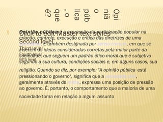  Click to edit Master text styles
Second level
Third level
Fourth level
Fifth level
Opi
niã
o
púb
lica
,o
que
é?
 Opinião pública é a expressão da participação popular na
criação, controle, execução e crítica das diretrizes de uma
sociedade. É também designada por senso comum, em que se
inserem as ideias consideradas corretas pela maior parte da
sociedade, que seguem um padrão ético-moral que é subjetivo
segundo a sua cultura, condições sociais e, em alguns casos, sua
religião. Quando se diz, por exemplo: "A opinião pública está
pressionando o governo", significa que a sociedade civil,
geralmente através da mídia, expressa uma posição de pressão
ao governo. É, portanto, o comportamento que a maioria de uma
sociedade toma em relação a algum assunto
 