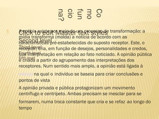  Click to edit Master text styles
Second level
Third level
Fourth level
Fifth level
Co
mo
fun
cio
na?
 A notícia existe por meio de um processo de transformação: a
mídia transforma (molda) a notícia de acordo com as
características pré-estabelecidas do suposto receptor. Este, o
receptor, cria, em função de desejos, personalidades e credos,
sua interpretação em relação ao fato noticiado. A opinião pública
é criada a partir do agrupamento das interpretações dos
receptores. Num sentido mais amplo, a opinião está ligada à
crença na qual o indivíduo se baseia para criar conclusões e
pontos de vista
 A opinião privada e pública protagonizam um movimento
centrífugo e centrípeto. Ambas precisam se mesclar para se
formarem, numa troca constante que cria e se refaz ao longo do
tempo
 