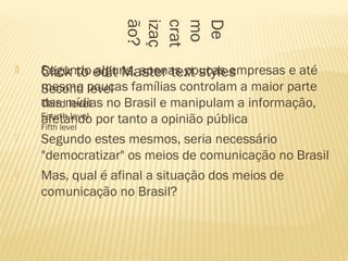  Click to edit Master text styles
Second level
Third level
Fourth level
Fifth level
De
mo
crat
izaç
ão?
 Segundo alguns, apenas poucas empresas e até
mesmo poucas famílias controlam a maior parte
das mídias no Brasil e manipulam a informação,
afetando por tanto a opinião pública
 Segundo estes mesmos, seria necessário
"democratizar" os meios de comunicação no Brasil
 Mas, qual é afinal a situação dos meios de
comunicação no Brasil?
 