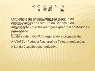  Click to edit Master text styles
Second level
Third level
Fourth level
Fifth level
Falt
a
reg
ula
ção
?
 Toda mídia no Brasil é obrigada a seguir as
determinações do Estatuto da Criança e do
Adolescente - que faz restrições quanto a conteúdos e
publicidade
 Existe ainda o CONAR - regulando a propaganda
 A ANATEL - Agência Nacional de Telecomunicações
 A Lei da Classificação Indicativa
 