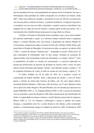 Intercom – Sociedade Brasileira de Estudos Interdisciplinares da Comunicação
          XXXII Congresso Brasileiro de Ciências da Comunicação – Curitiba, PR – 4 a 7 de setembro de 2009

neto do presidente da Casa, como proprietário da empresa Sacris Consultoria, Serviços e
Participações Ltda operadora de crédito consignado aos servidores do Senado, desde
2007. Todas estas denúncias somadas a descoberta de mais de 650 atos corroboravam
um coro que pedia a renúncia de Sarney. A polêmica mobilizou o Congresso Nacional e
a sociedade civil, por meio da mídia, entretando o senador recorreu ao presidente Lula
alegando não ter culpa da crise do Senado e exigindo apoio da base governista. Até o
encerramento deste trabalho Sarney permanecia no cargo alheio às críticias.
         O Globo e O Estado do Maranhão foram escolhidos como corpus deste trabalho
por questões enumeradas a seguir: a) a intrínseca relação comercial entre a oligarquia
Sarney e a família Marinho, pois José Sarney é proprietário do Sistema Mirante de
Comunicação, composto por quatro emissores de televisão, afiliadas à Rede Globo; pelo
jornal diário O Estado do Maranhão; 14 emissoras de rádio, na capital e no interior (AM
e FM) e o portal da internet “Imirante.com” – hospedado no portal “Globo.com”; b)
pelo intercâmbio de informações entre os dois jornais, resultado da assinatura da
Agência Globo como fornecedora externa de informação; c) a relação “afetiva12” entre
os proprietários de ambos os veículos de comunicação, e a possível implicação na
postura dos profissionais no processo de produção de notícias sobre o tema. Os laços
afetivos foram reforçados pela ligação “imortal”, pois Marinho ocupou a cadeira n º 39
da Academia Brasileira de Letras, ao lado do assento de José Sarney, cadeira n º 38.
         O Globo, fundado em 29 de julho de 1925, foi o primeiro veículo de
comunicação da família Marinho. Após o falecimento do marido, a viúva de Irineu
passou a direção do jornal para Euricles de Matos, que seis anos depois faleceu,
assumindo Roberto Marinho, o filho mais velho de Irineu, aos 27 anos. Roberto contou
com o apoio dos irmãos Rogério e Ricardo Marinho, nas sete décadas que marcaram sua
gestão (RIBEIRO, 2007, p. 73). Segundo Barbosa (2007, p. 94), o sucesso do periódico
viria se consolidar a partir da década de 1940. Duas características são identificadas nO
Globo: a modernidade (na técnica e forma) e o perfil editorial conservador do impresso,
Ribeiro (2007, p. 73). Ao sobrepor a informação e colocar a opinião com menos
destaque, e enquadrada como tal, o jornal destaca-se dos demais, sendo considerado
moderno. A informatização chegou às redações do jornal em 1986. Na década de 1990

12
  O viés político permeou a amizade de José Sarney e Roberto Marinho durante os anos que esse ocupou a
Presidência da República, (1985-1990). Como conselheiro de Sarney, Roberto indicou nomes como o dos Ministros
Antônio Carlos Magalhães (Comunicações) e Maílson da Nóbrega (Fazenda), Miguel (2001). Fato este
veementemente negado por Sarney na edição de homenagem póstuma a Marinho: Homem de grande educação,
afável, cavalheiro, fina sensibilidade, nunca, nem de leve, tentou usar seu poder para influenciar decisões de governo.
O Globo (08/08/2003)


                                                                                                                    10
 