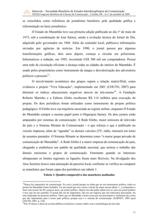 Intercom – Sociedade Brasileira de Estudos Interdisciplinares da Comunicação
         XXXII Congresso Brasileiro de Ciências da Comunicação – Curitiba, PR – 4 a 7 de setembro de 2009

se consolidou como referência do jornalismo brasileiro, pela qualidade gráfica e
reformulação no fazer jornalístico.
         O Estado do Maranhão teve sua primeira edição publicada no dia 1º de maio de
1973, sob a coordenação de José Sarney, sendo a evolução técnica do Jornal do Dia,
adquirido pelo governador em 1968. Além do conteúdo local, publicava informações
enviadas por agências de notícias. Em 1990, o jornal passou por algumas
transformações gráficas, dois anos depois, começa a circular em policromia.
Informatizou a redação, em 1995, investindo US$ 300 mil em computadores. Possui
uma rede de circulação eficiente e alcança todas as cidades do interior do Maranhão. É
usado pelos proprietários como instrumento de ataque e desvalorização dos adversários
políticos e pessoais13.
         O envolvimento econômico dos grupos supera a relação matriz/filial, como
evidencia o projeto “Viva Educação”, implementado em 2001 (COUTO, 2007) para
diminuir os índices educacionais negativos através do tele-ensino14. A Fundação
Roberto Marinho e a Editora Globo receberam R$ 114 milhões para execução do
projeto. Os dois periódicos foram utilizados como instrumento de projeto político
pedagógico: O Globo teve sua trajetória associada ao regime militar, enquanto O Estado
do Maranhão cumpre o mesmo papel junto à Oligarquia Sarney. Os dois jornais estão
amparados por sistemas de comunicação: A Rede Globo, maior emissora de televisão
do país e o Sistema Mirante de Comunicação - o que reforça o que é publicado no
veículo impresso, além de “agendar” os demais veículos (TV, rádio, internet) em torno
de assuntos pautados. O Sistema Mirante se denomina como “o maior grupo privado de
comunicação do Maranhão”. A Rede Globo é a maior empresa de comunicação do país,
chegando a estabelecer um padrão de qualidade nacional, que norteia o trabalho das
demais emissoras e grupos de comunicação. Entretanto quando os interesses
ultrapassam os limites regionais as ligações ficam mais flexíveis. Na divulgação dos
Atos Secretos houve uma atenuação da parceria local, conforme se verifica ao comparar
as manchetes que foram capas dos periódicos nas tabela 1:
                     Tabela 1: Quadro comparativo das manchetes analisadas

13
  Nunca fui empresário de comunicação. Eu criei o jornal porque eu tinha que ter um instrumento político, todos os
jornais do Maranhão foram fechados. Fiz um jornal que era o nosso veículo de expor nossas idéias. (...) começamos a
fazer esse jornal, há 40 e poucos anos; um jornal político. Depois ele não podia sobreviver só com um jornal político
e teve que ter um caminho. O jornal não era de empresário, não era um negócio que nós estávamos precisando, era
uma inspiração do processo político. Tanto que no Maranhão a única coisa que nós precisamos é realmente das coisas
que são importantes para a nossa ação política, porque esse é o sistema de comunicação. (SARNEY, 2003 apud
COUTO, 2007, p. 124)
14
   Em 18 meses o aluno de escolas públicas concluiria o ensino médio com a metodologia da tele-aula.


                                                                                                                  11
 