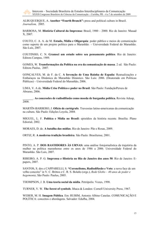 Intercom – Sociedade Brasileira de Estudos Interdisciplinares da Comunicação
       XXXII Congresso Brasileiro de Ciências da Comunicação – Curitiba, PR – 4 a 7 de setembro de 2009

ALBUQUERQUE, A. Another “Fourth Branch”: press and political culture in Brazil.
Journalism, 2005.

BARBOSA, M. História Cultural da Imprensa: Brasil, 1900 – 2000. Rio de Janeiro: Mauad
X, 2007.

COUTO, C. A. A. de M. Estado, Mídia e Oligarquia: poder público e meios de comunicação
como suporte de um projeto político para o Maranhão. – Universidade Federal do Maranhão.
São Luís, 2007.

COUTINHO, C. N. Gramsci um estudo sobre seu pensamento político. Rio de Janeiro:
Editora Campus, 1989.

GOMES, W. Transformações da Política na era da comunicação de massa. 2 ed. São Paulo:
Editora Paulus, 2007.

GONÇALVES, M. de F. da C. A Invenção de Uma Rainha de Espada: Reatualizações e
Embaraços na Dinâmica do Maranhão Dinástico. São Luís: 2006. (Doutorado em Políticas
Públicas) – Universidade Federal do Maranhão, 2006.

LIMA, V. A de. Mídia Crise Política e poder no Brasil. São Paulo: FundaçãoPerseu de
Abramo, 2006.

_______. As concessões de radiodifusão como moeda de barganha política. Revista Adusp,
2008.

MARTÍN-BARBERO, J. Ofício de cartógrafo. Travessias latino-americanas da comunicação
na cultura. São Paulo: Edições Loyola, 2004.

MIGUEL, L. F. Política e Mídia no Brasil: episódios da história recente. Brasília: Plano
Ediorial, 2002.

MORAES, D. de. A batalha das mídias. Rio de Janeiro: Pão e Rosas, 2009.

ORTIZ, R. A moderna tradição brasileira. São Paulo: Brasiliense, 2001.


PINTO, A. P. DOS BASTIDORES ÀS UR AS: uma análise fotojornalística da trajetória da
mulher na política maranhense entre os anos de 1986 a 2006. Universidade Federal do
Maranhão. São Luís, 2007.

RIBEIRO, A. P. G. Imprensa e História no Rio de Janeiro dos anos 50. Rio de Janeiro: E-
papers, 2007.

SANTOS, S. dos e CAPPARELLI, S. “Coronelismo, Radiodifusão e Voto: a nova face de um
velho conceito” in V. C. Brittos e C. R. S. Bolaño (orgs.), Rede Globo – 40 anos de poder e
hegemonia; São Paulo: Paulus, 2005.

THOMPSON, J. B. Uma teoria social da mídia. Petrópolis: Vozes, 1998.

TURNER, V. W. The forest of symbols. Ithaca & London: Cornell University Press, 1967.

WEBER, M. H. Imagem Pública. Em: RUBIM, Antonio Albino Canelas. COMUNICAÇÃO E
POLÍTICA: conceitos e abordagens. Salvador: Edufba, 2004.



                                                                                                          15
 