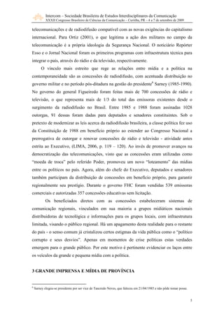 Intercom – Sociedade Brasileira de Estudos Interdisciplinares da Comunicação
            XXXII Congresso Brasileiro de Ciências da Comunicação – Curitiba, PR – 4 a 7 de setembro de 2009

telecomunicações e de radiodifusão compatível com as novas exigências do capitalismo
internacional. Para Ortiz (2001), o que legitima a ação dos militares no campo da
telecomunicação é a própria ideologia da Segurança Nacional. O noticiário Repórter
Esso e o Jornal Nacional foram os primeiros programas com infraestrutura técnica para
integrar o país, através do rádio e da televisão, respectivamente.
         O vínculo mais estreito que rege as relações entre mídia e a política na
contemporaneidade são as concessões de radiodifusão, com acentuada distribuição no
governo militar e no período pós-ditadura na gestão do presidente6 Sarney (1985-1990).
No governo do general Figueiredo foram feitas mais de 700 concessões de rádio e
televisão, o que representa mais de 1/3 do total das emissoras existentes desde o
surgimento da radiodifusão no Brasil. Entre 1985 e 1988 foram assinadas 1028
outorgas, 91 dessas foram dadas para deputados e senadores constituintes. Sob o
pretexto de modernizar as leis acerca da radiodifusão brasileira, a classe política fez uso
da Constituição de 1988 em benefício próprio ao estender ao Congresso Nacional a
prerrogativa de outorgar e renovar concessões de rádio e televisão - atividade antes
estrita ao Executivo, (LIMA, 2006, p. 119 – 120). Ao invés de promover avanços na
democratização das telecomunicações, visto que as concessões eram utilizadas como
“moeda de troca” pelo referido Poder, promoveu um novo “loteamento” das mídias
entre os políticos no país. Agora, além do chefe do Executivo, deputados e senadores
também participam da distribuição de concessões em benefício próprio, para garantir
regionalmente seu prestígio. Durante o governo FHC foram vendidas 539 emissoras
comerciais e autorizadas 357 concessões educativas sem licitação.
            Os beneficiados diretos com as concessões estabeleceram sistemas de
comunicação regionais, vinculados em sua maioria a grupos midiáticos nacionais
distribuidoras de tecnológica e informações para os grupos locais, com infraestrutura
limitada, visando o público regional. Há um apagamento desta realidade para o restante
do país - o senso comum já cristalizou certos estigmas da vida pública como o “político
corrupto e seus desvios”. Apenas em momentos de crise políticas estas verdades
emergem para o grande público. Por este motivo é pertinente evidenciar os laços entre
os veículos da grande e pequena mídia com a política.


3 GRA DE IMPRE SA E MÍDIA DE PROVÍ CIA


6
    Sarney elegeu-se presidente por ser vice de Tancredo Neves, que faleceu em 21/04/1985 e não pôde tomar posse.


                                                                                                                    5
 