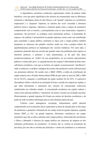 Intercom – Sociedade Brasileira de Estudos Interdisciplinares da Comunicação
       XXXII Congresso Brasileiro de Ciências da Comunicação – Curitiba, PR – 4 a 7 de setembro de 2009

       A dependência econômica condiciona segmentações dentro da própria mídia
brasileira, visto que parte significativa dos teóricos da comunicação situa as diferenças
estruturais e ideológicas desta em dois blocos: o da “grande” imprensa ou o jornalismo
empresarial e a “pequena” imprensa, na maioria das vezes vinculada a domínios
políticos locais e regionais. Aponta-se o primeiro grupo como o espaço do jornalismo
comprometido com os leitores, e principalmente com os seus anunciantes, enquanto o
jornalismo “de província” se configura como instrumento político. A pluralidade de
espaços e de análises é incontestável na grande imprensa, assim como sua contribuição
para consolidar o espaço público, entretanto os laços com o campo político também
perpassem os interesses dos grandes veículos, tendo em vista a própria cultura de
apadrinhamentos políticos na implantação dos veículos midiáticos. Por outro lado, o
jornalismo praticado além do circuito das grandes redes tem problemas para superar os
domínios políticos: o primeiro e mais determinante, se dá pelo fato deste
jornalismo/empresas ser “refém” de seus proprietários, na sua maioria representantes
públicos e eleitos pelo povo. A segunda barreira diz respeito à dificuldade de obter auto-
suficiência econômica, visto que se localiza em regiões economicamente “periféricas”,
onde os anúncios e a própria vendagem dos jornais não produzem receita suficiente para
sua autonomia editorial. De acordo com o IBGE (2008), a média de contribuição da
região sudeste com o Produto Interno Bruto (PIB) do país entre os anos de 2002 a 2006
foi de 56,32%, enquanto a contribuição da região nordeste foi de 8,9%. A expressiva
discrepância reflete o desnível na circulação de bens e moeda nas respectivas regiões, o
que afeta diretamente a autonomia dos veículos de comunicação comerciais
estabelecidos nos referidos estados. A concentração econômica nas regiões sudeste e
centro-oeste alimenta também a “autonomia” de muitos veículos de circulação nacional.
Historicamente a grande imprensa foi fixada nos centros de decisões econômicas e de
poder de onde reverbera informação para as mais distantes partes do país.
       Critérios     como      abrangência,       circulação,      infraestrutura,      perfil    editorial
comprometido com os preceitos éticos segmentam as áreas de atuação para os dois tipos
de jornalismo e garantem a formação de um campo social na grande imprensa, segundo
Gomes (2007, p. 63): “na grande imprensa, felizmente, constituiu-se um campo
jornalístico que não se deixa substituir pelo campo político, oferecendo-lhe resistências
e filtros e dobrando o interesse do campo político aos interesses da empresa ou dos
ambientes profissionais do jornalismo”. O mesmo não se verifica no jornalismo de
província, por este não se orientar por princípios e valores do jornalismo e os interesses


                                                                                                          6
 