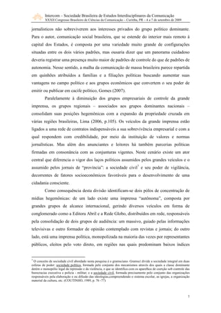 Intercom – Sociedade Brasileira de Estudos Interdisciplinares da Comunicação
         XXXII Congresso Brasileiro de Ciências da Comunicação – Curitiba, PR – 4 a 7 de setembro de 2009

jornalísticos não sobreviverem aos interesses privados do grupo político dominante.
Para o autor, comunicação social brasileira, que se estende do interior mais remoto à
capital dos Estados, é composta por uma variedade muito grande de configurações
situadas entre os dois vários padrões, mas ousaria dizer que um panorama cuidadoso
deveria registrar uma presença muito maior de padrões de controle do que de padrões de
autonomia. Nesse sentido, a malha da comunicação de massa brasileira parece repartida
em quinhões atribuídos a famílias e a filiações políticas buscando aumentar suas
vantagens no campo político e aos grupos econômicos que convertem o seu poder de
emitir ou publicar em cacife político, Gomes (2007).
         Paralelamente à diminuição dos grupos empresariais de controle da grande
imprensa, os grupos regionais – associados aos grupos dominantes nacionais –
consolidam suas posições hegemônicas com a expansão da propriedade cruzada em
várias regiões brasileiras, Lima (2006, p.105). Os veículos da grande imprensa estão
ligados a uma rede de contratos indispensáveis a sua sobrevivência empresarial e com a
qual respondem com credibilidade, por meio da instituição de valores e normas
jornalísticas. Mas além dos anunciantes e leitores há também parcerias políticas
firmadas em consonância com as conjunturas vigentes. Neste cenário existe um ator
central que diferencia o vigor dos laços políticos assumidos pelos grandes veículos e o
assumido pelos jornais de “província”: a sociedade civil7 e seu poder de vigilância,
decorrentes de fatores socioeconômicos favoráveis para o desenvolvimento de uma
cidadania consciente.
         Como consequência desta divisão identificam-se dois pólos de concentração de
mídias hegemônicas: de um lado existe uma imprensa “autônoma”, composta por
grandes grupos de alcance internacional, gerindo diversos veículos em forma de
conglomerado como a Editora Abril e a Rede Globo, distribuídos em rede, responsáveis
pela consolidação de dois grupos de audiência: um massivo, guiado pelas informações
televisivas e outro formador de opinião contemplado com revistas e jornais; do outro
lado, está uma imprensa política, monopolizada na maioria das vezes por representantes
públicos, eleitos pelo voto direto, em regiões nas quais predominam baixos índices


7
  O conceito de sociedade civil abordado nesta pesquisa é o gramsciano. Gramsci divide a sociedade integral em duas
esferas de poder: sociedade política, formada pelo conjunto dos mecanismos através dos quais a classe dominante
detém o monopólio legal da repressão e da violência, e que se identifica com os aparelhos de coerção sob controle das
burocracias executiva e polícia - militar; e a sociedade civil, formada precisamente pelo conjunto das organizações
responsáveis pela elaboração e ou difusão das ideologias,compreendendo o sistema escolar, as igrejas, a organização
material da cultura, etc. (COUTINHO, 1989, p. 76 -77)



                                                                                                                   7
 