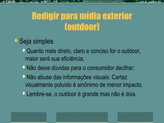 Redigir para mídia exterior
                 (outdoor)
Seja   simples
  Quanto  mais direto, claro e conciso for o outdoor,
   maior será sua eficiência;
  Não deixe dúvidas para o consumidor decifrar;

  Não abuse das informações visuais. Cartaz
   visualmente poluído é sinônimo de menor impacto.
  Lembre-se, o outdoor é grande mas não é dois.
 