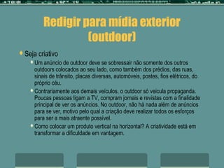 Redigir para mídia exterior
                   (outdoor)
Seja   criativo
   Um  anúncio de outdoor deve se sobressair não somente dos outros
    outdoors colocados ao seu lado, como também dos prédios, das ruas,
    sinais de trânsito, placas diversas, automóveis, postes, fios elétricos, do
    próprio céu.
   Contrariamente aos demais veículos, o outdoor só veicula propaganda.
    Poucas pessoas ligam a TV, compram jornais e revistas com a finalidade
    principal de ver os anúncios. No outdoor, não há nada além de anúncios
    para se ver, motivo pelo qual a criação deve realizar todos os esforços
    para ser a mais atraente possível.
   Como colocar um produto vertical na horizontal? A criatividade está em
    transformar a dificuldade em vantagem.
 