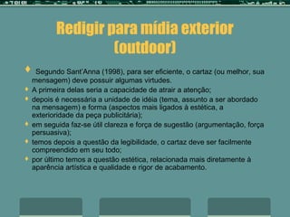 Redigir para mídia exterior
                  (outdoor)
 Segundo Sant’Anna (1998), para ser eficiente, o cartaz (ou melhor, sua
  mensagem) deve possuir algumas virtudes.
 A primeira delas seria a capacidade de atrair a atenção;
 depois é necessária a unidade de idéia (tema, assunto a ser abordado
  na mensagem) e forma (aspectos mais ligados à estética, a
  exterioridade da peça publicitária);
 em seguida faz-se útil clareza e força de sugestão (argumentação, força
  persuasiva);
 temos depois a questão da legibilidade, o cartaz deve ser facilmente
  compreendido em seu todo;
 por último temos a questão estética, relacionada mais diretamente à
  aparência artística e qualidade e rigor de acabamento.
 