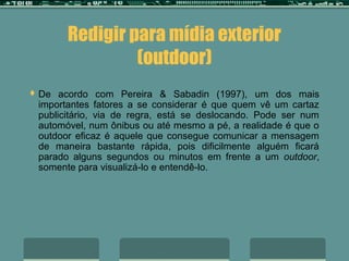 Redigir para mídia exterior
                (outdoor)
 De  acordo com Pereira & Sabadin (1997), um dos mais
 importantes fatores a se considerar é que quem vê um cartaz
 publicitário, via de regra, está se deslocando. Pode ser num
 automóvel, num ônibus ou até mesmo a pé, a realidade é que o
 outdoor eficaz é aquele que consegue comunicar a mensagem
 de maneira bastante rápida, pois dificilmente alguém ficará
 parado alguns segundos ou minutos em frente a um outdoor,
 somente para visualizá-lo e entendê-lo.
 