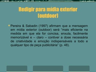 Redigir para mídia exterior
               (outdoor)
Pereira & Sabadin (1997) afirmam que a mensagem
 em mídia exterior (outdoor) será “mais eficiente na
 medida em que ela for concisa, enxuta, facilmente
 memorizável e – claro – contiver a dose necessária
 de criatividade e emoção indispensáveis a todo e
 qualquer tipo de peça publicitária” (p. 48).
 
