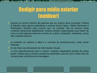 Redigir para mídia exterior
                     (outdoor)
   Quanto ao número máximo de palavras que um outdoor deve comportar, Pereira
    & Sabadin citam alguns publicitários e autores (David Ogilvy, William Bernbach e
    Washington Olivetto) para concluir que, na verdade, não há nenhum limite
    numérico claramente estabelecido, embora existam especulações que tratem de
    cinco ou oito palavras máximas no texto do outdoor. Estipulam, entretanto, outros
    três cuidados básicos:

   a) sintetizar ao máximo a idéia e o conceito do produto/serviço, evitar contar
    histórias;
   b) não fazer uso demasiado de informações visuais.
   c) criar especificamente para o outdoor, evitando adaptações simples de outras
    peças criadas para a mesma campanha publicitária, pois se corre o sério risco de
    comprometer a eficiência da mensagem.
 