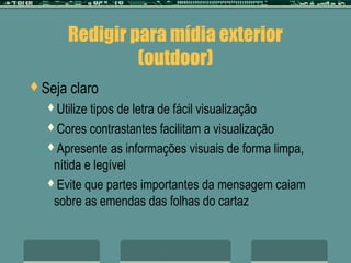 Redigir para mídia exterior
                 (outdoor)
Seja   claro
  Utilize tipos de letra de fácil visualização
  Cores contrastantes facilitam a visualização

  Apresente as informações visuais de forma limpa,
   nítida e legível
  Evite que partes importantes da mensagem caiam
   sobre as emendas das folhas do cartaz
 
