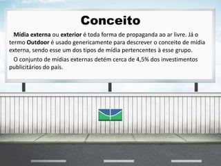Conceito
Mídia externa ou exterior é toda forma de propaganda ao ar livre. Já o
termo Outdoor é usado genericamente para descrever o conceito de mídia
externa, sendo esse um dos tipos de mídia pertencentes à esse grupo.
O conjunto de mídias externas detém cerca de 4,5% dos investimentos
publicitários do país.
 