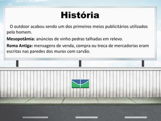 História
O outdoor acabou sendo um dos primeiros meios publicitários utilizados
pelo homem.
Mesopotâmia: anúncios de vinho pedras talhadas em relevo.
Roma Antiga: mensagens de venda, compra ou troca de mercadorias eram
escritas nas paredes dos muros com carvão.
 