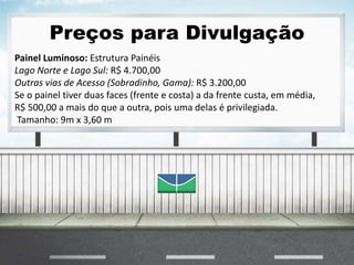 Preços para Divulgação
Painel Luminoso: Estrutura Painéis
Lago Norte e Lago Sul: R$ 4.700,00
Outras vias de Acesso (Sobradinho, Gama): R$ 3.200,00
Se o painel tiver duas faces (frente e costa) a da frente custa, em média,
R$ 500,00 a mais do que a outra, pois uma delas é privilegiada.
Tamanho: 9m x 3,60 m
 