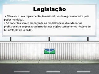 Legislação
• Não existe uma regulamentação nacional, sendo regulamentados pelo
poder municipal.
• Só poderão exercer propaganda na modalidade mídia exterior os
profissionais e empresas cadastrados nos órgãos competentes (Projeto de
Lei nº 95/09 do Senado).
 