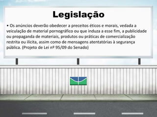 Legislação
• Os anúncios deverão obedecer a preceitos éticos e morais, vedada a
veiculação de material pornográfico ou que induza a esse fim, a publicidade
ou propaganda de materiais, produtos ou práticas de comercialização
restrita ou ilícita, assim como de mensagens atentatórias à segurança
pública. (Projeto de Lei nº 95/09 do Senado)
 