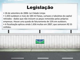 Legislação
• 26 de setembro de 2006: Lei Cidade Limpa
• 1.033 outdoors e mais de 100 mil faixas, cartazes e tabuletas da capital
retirados - dados que não incluem as peças removidas pelas próprias
empresas. Houve uma queda de faturamento de 15% em outdoors.
• A fiscalização aplicou ainda 1.656 multas em 2007, que somaram R$ 55
milhões.
 