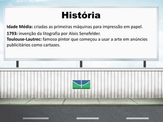 História
Idade Média: criadas as primeiras máquinas para impressão em papel.
1793: invenção da litografia por Alois Senefelder.
Toulouse-Lautrec: famoso pintor que começou a usar a arte em anúncios
publicitários como cartazes.
 