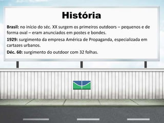 História
Brasil: no início do séc. XX surgem os primeiros outdoors – pequenos e de
forma oval – eram anunciados em postes e bondes.
1929: surgimento da empresa América de Propaganda, especializada em
cartazes urbanos.
Déc. 60: surgimento do outdoor com 32 folhas.
 