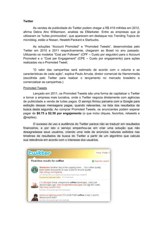 Twitter

         As vendas de publicidade do Twitter podem chegar a R$ 419 milhões em 2012,
afirma Debra Aho Williamson, analista da EMarketer. Entre as empresas que já
utilizaram os “tuítes promovidos”, que aparecem em destaque nos Trending Topics do
microblog, estão a Nissan, Hewlett-Packard e Starbucks.

        As soluções “Account Promoted” e “Promoted Tweets”, desenvolvidas pelo
Twitter em 2010 e 2011 respectivamente, chegaram ao Brasil no ano passado.
Utilizando os modelos “Cost per Follower” (CPF – Custo por seguidor) para o Account
Promoted e o “Cost per Engagement” (CPE – Custo por engajamento) para ações
realizadas via o Promoted Tweet.

       “O valor das campanhas será estimado de acordo com o volume e as
características de cada ação”, explica Paulo Arruda, diretor comercial da Harrenmedia
(escolhida pelo Twitter para realizar o lançamento no mercado brasileiro e
comercializar as campanhas.)

Promoted Tweets
       Lançado em 2011, os Promoted Tweets são uma forma de capitalizar o Twitter
e tornar a empresa mais lucrativa, onde o Twitter negocia diretamente com agências
de publicidade a venda de tuítes pagos. O serviço firmou parceira com a Google para
exibição dessas mensagens pagas, quando relevantes, na lista dos resultados de
busca desta segunda. Ao comprar Promoted Tweets, os anunciantes podem esperar
pagar de $0.75 a $2.50 por engajamento (o que inclui cliques, favoritos, retweets e
@replies).

        O sucesso de uso e audiência do Twitter parece não se traduzir em resultados
financeiros, e por isto o serviço empenhou-se em criar uma solução que não
desagradasse seus usuários, criando uma rede de anúncios naturais exibidos nas
timelines de resultados de busca do Twitter a partir de um algoritmo que calcula
sua relevância em acordo com o interesse dos usuários.
 