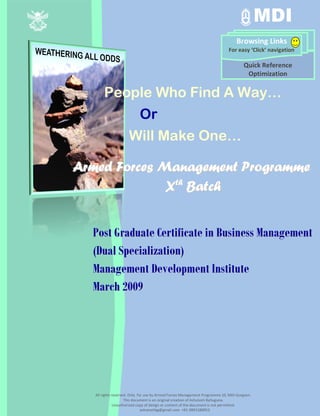 MDI
ashutoshbg




                                                                                              Browsing Links
                                                                                          For easy ‘Click’ navigation

                                                                                                  Quick Reference
                                                                                                   Optimization

                    People Who Find A Way…
                                        Or
                                  Will Make One…

             Armed Forces Management Programme
                           Xth Batch


               Post Graduate Certificate in Business Management
               (Dual Specialization)
               Management Development Institute
               March 2009



at




                All rights reserved. Only for use by Armed Forces Management Programme 10, MDI Gurgaon.
                                  This document is an original creation of Ashutosh Bahuguna.
                            Unauthorized copy of design or content of the document is not permitted.
                                            ashutoshbg@gmail.com +91-9891588953
 