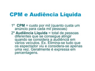 1º  CPM  = custo por mil (quanto custa um anúncio para cada mil pessoas) 2º  Audiência Líquida  = total de pessoas diferentes que se consegue atingir quando se considera a audiência em vários veículos. Ex. Elimina-se tudo que os espectador viu e considera-se apenas uma vez. Geralmente é expressa em percentagens. CPM e Audiência Líquida 