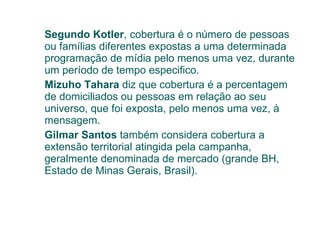 Segundo Kotler , cobertura é o número de pessoas ou famílias diferentes expostas a uma determinada programação de mídia pelo menos uma vez, durante um período de tempo especifico. Mizuho Tahara  diz que cobertura é a percentagem  de domiciliados ou pessoas em relação ao seu universo, que foi exposta, pelo menos uma vez, à mensagem. Gilmar Santos  também considera cobertura a  extensão territorial atingida pela campanha, geralmente denominada de mercado (grande BH, Estado de Minas Gerais, Brasil). 