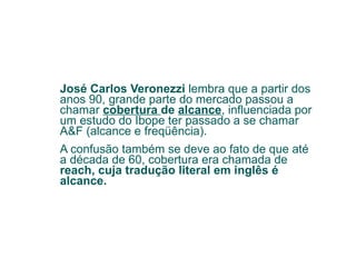 José Carlos Veronezzi  lembra que a partir dos anos 90, grande parte do mercado passou a chamar  cobertura  de  alcance , influenciada por um estudo do Ibope ter passado a se chamar A&F (alcance e freqüência).  A confusão também se deve ao fato de que até a década de 60, cobertura era chamada de  reach, cuja tradução literal em inglês é alcance. 