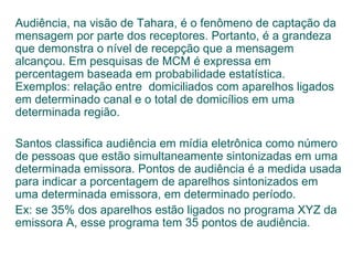 Audiência, na visão de Tahara, é o fenômeno de captação da mensagem por parte dos receptores. Portanto, é a grandeza que demonstra o nível de recepção que a mensagem alcançou. Em pesquisas de MCM é expressa em percentagem baseada em probabilidade estatística. Exemplos: relação entre  domiciliados com aparelhos ligados em determinado canal e o total de domicílios em uma determinada região. Santos classifica audiência em mídia eletrônica como número de pessoas que estão simultaneamente sintonizadas em uma determinada emissora. Pontos de audiência é a medida usada para indicar a porcentagem de aparelhos sintonizados em uma determinada emissora, em determinado período. Ex: se 35% dos aparelhos estão ligados no programa XYZ da emissora A, esse programa tem 35 pontos de audiência. 