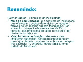 Resumindo: (Gilmar Santos – Princípios da Publicidade) Meio de comunicação:  é o conjunto de instituições que oferecem o acesso do emissor ao receptor, através de um mesmo suporte tecnológico. Por exemplo: o conjunto das emissoras de TV, o conjunto das emissoras de rádio, o conjunto dos títulos de jornais e etc; Veículo de comunicação:  refere-se a uma instituição específica, dentro do conjunto de um meio, que oferece o acesso do emissor ao receptor. Por exemplo: TV Alterosa, Rádio Itatiaia, jornal Estado de Minas etc.; 