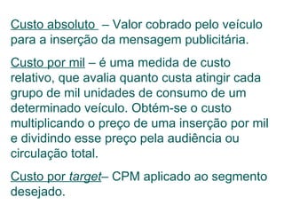 Custo absoluto  – Valor cobrado pelo veículo para a inserção da mensagem publicitária. Custo por mil  – é uma medida de custo relativo, que avalia quanto custa atingir cada grupo de mil unidades de consumo de um determinado veículo. Obtém-se o custo multiplicando o preço de uma inserção por mil e dividindo esse preço pela audiência ou circulação total. Custo por  target – CPM aplicado ao segmento desejado. 