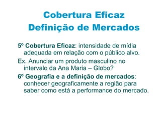 5º Cobertura Eficaz : intensidade de mídia adequada em relação com o público alvo. Ex. Anunciar um produto masculino no intervalo da Ana Maria – Globo? 6º Geografia e a definição de mercados : conhecer geograficamente a região para saber como está a performance do mercado.  Cobertura Eficaz Definição de Mercados 
