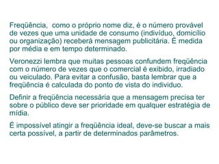 Freqüência,  como o próprio nome diz, é o número provável de vezes que uma unidade de consumo (indivíduo, domicílio ou organização) receberá mensagem publicitária. É medida por média e em tempo determinado. Veronezzi lembra que muitas pessoas confundem freqüência com o número de vezes que o comercial é exibido, irradiado ou veiculado. Para evitar a confusão, basta lembrar que a freqüência é calculada do ponto de vista do individuo. Definir a freqüência necessária que a mensagem precisa ter sobre o público deve ser prioridade em qualquer estratégia de mídia.  É impossível atingir a freqüência ideal, deve-se buscar a mais certa possível, a partir de determinados parâmetros. 