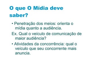 O que O Mídia deve saber? •  Penetração dos meios: orienta o mídia quanto a audiência. Ex. Qual o veículo de comunicação de maior audiência? •  Atividades da concorrência: qual o veículo que seu concorrente mais anuncia. 