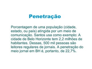 Penetração Porcentagem de uma população (cidade, estado, ou país) atingida por um meio de comunicação. Santos usa como exemplo: A cidade de Belo Horizonte tem 2,2 milhões de habitantes. Dessas, 500 mil pessoas são leitores regulares de jornais. A penetração do meio jornal em BH é, portanto, de 22,7%. 