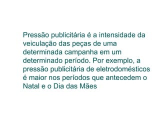 Pressão publicitária é a intensidade da veiculação das peças de uma determinada campanha em um determinado período. Por exemplo, a pressão publicitária de eletrodomésticos é maior nos períodos que antecedem o Natal e o Dia das Mães 
