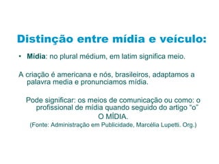 Distinção entre mídia e veículo: Mídia : no plural médium, em latim significa meio. A criação é americana e nós, brasileiros, adaptamos a palavra media e pronunciamos mídia. Pode significar: os meios de comunicação ou como: o profissional de mídia quando seguido do artigo “o” O MÍDIA. (Fonte: Administração em Publicidade, Marcélia Lupetti. Org.) 